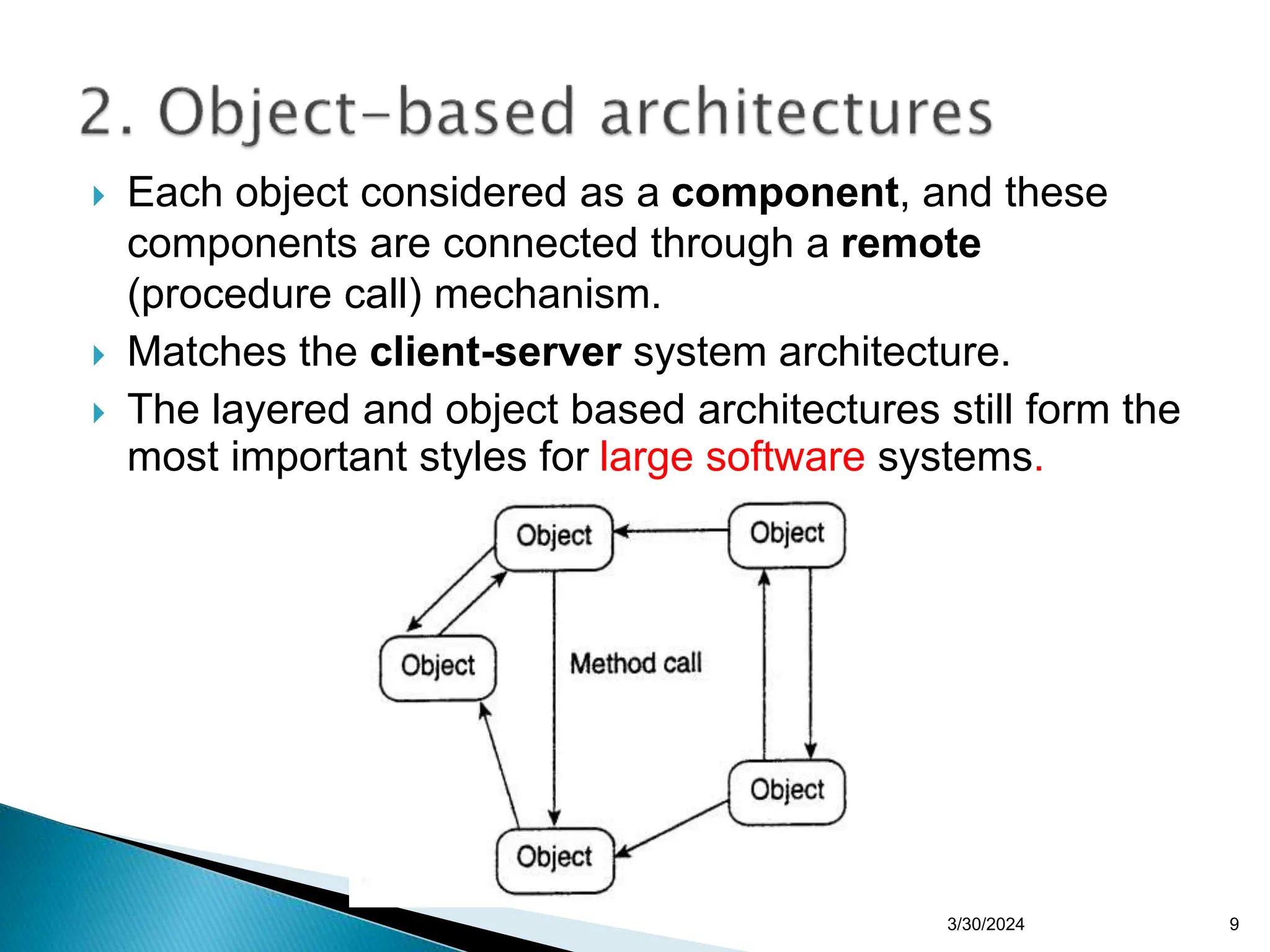 9
 Each object considered as a component, and these
components are connected through a remote
(procedure call) mechanism.
 Matches the client-server system architecture.
 The layered and object based architectures still form the
most important styles for large software systems.
3/30/2024
 