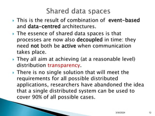  This is the result of combination of event-based
and data-centred architectures.
 The essence of shared data spaces is that
processes are now also decoupled in time: they
need not both be active when communication
takes place.
 They all aim at achieving (at a reasonable level)
distribution transparency.
 There is no single solution that will meet the
requirements for all possible distributed
applications, researchers have abandoned the idea
that a single distributed system can be used to
cover 90% of all possible cases.
12
3/30/2024
 