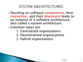  Deciding on software components, their
interaction, and their placement leads to
an instance of a software architecture,
also called a system architecture.
 Common types are:
1. Centralized organizations
2. Decentralized organizations
3. Hybrid organizations
13
3/30/2024
 