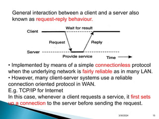15
General interaction between a client and a server also
known as request-reply behaviour.
• Implemented by means of a simple connectionless protocol
when the underlying network is fairly reliable as in many LAN.
• However, many client-server systems use a reliable
connection oriented protocol in WAN.
E.g. TCP/IP for Internet
In this case, whenever a client requests a service, it first sets
up a connection to the server before sending the request.
3/30/2024
 