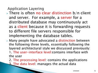 There is often no clear distinction b/n client
and server. For example, a server for a
distributed database may continuously act
as a client because it is forwarding requests
to different file servers responsible for
implementing the database tables.
 Many people have advocated a distinction between
the following three levels, essentially following the
layered architectural style we discussed previously:
1. The user-interface level:contains interface with
the user
2. The processing level: contains the applications
3. The data level: manages the actual data
16
3/30/2024
 