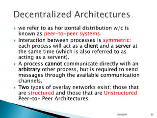  we refer to as horizontal distribution w/c is
known as peer-to-peer systems.
 Interaction between processes is symmetric:
each process will act as a client and a server at
the same time (which is also referred to as
acting as a servent).
 A process cannot communicate directly with an
arbitrary other process, but is required to send
messages through the available communication
channels.
 Two types of overlay networks exist: those that
are structured and those that are Unstructured
Peer-to- Peer Architectures.
20
3/30/2024
 