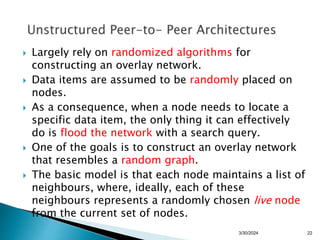  Largely rely on randomized algorithms for
constructing an overlay network.
 Data items are assumed to be randomly placed on
nodes.
 As a consequence, when a node needs to locate a
specific data item, the only thing it can effectively
do is flood the network with a search query.
 One of the goals is to construct an overlay network
that resembles a random graph.
 The basic model is that each node maintains a list of
neighbours, where, ideally, each of these
neighbours represents a randomly chosen live node
from the current set of nodes.
22
3/30/2024
 