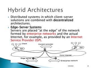  Distributed systems in which client-server
solutions are combined with decentralized
architectures.
 Edge-Server Systems
Servers are placed "at the edge" of the network
formed by enterprise networks and the actual
Internet, for example, as provided by an Internet
Service Provider (ISP).
25
3/30/2024
 