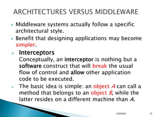  Middleware systems actually follow a specific
architectural style.
 Benefit that designing applications may become
simpler.
 Interceptors
Conceptually, an interceptor is nothing but a
software construct that will break the usual
flow of control and allow other application
code to be executed.
 The basic idea is simple: an object A can call a
method that belongs to an object B, while the
latter resides on a different machine than A.
27
3/30/2024
 
