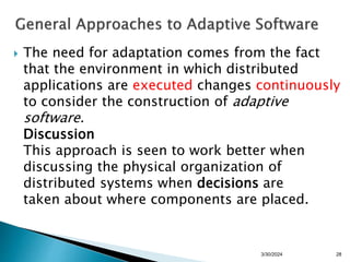  The need for adaptation comes from the fact
that the environment in which distributed
applications are executed changes continuously
to consider the construction of adaptive
software.
Discussion
This approach is seen to work better when
discussing the physical organization of
distributed systems when decisions are
taken about where components are placed.
28
3/30/2024
 