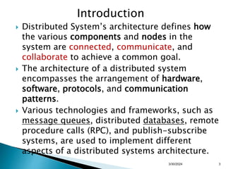 Introduction
 Distributed System’s architecture defines how
the various components and nodes in the
system are connected, communicate, and
collaborate to achieve a common goal.
 The architecture of a distributed system
encompasses the arrangement of hardware,
software, protocols, and communication
patterns.
 Various technologies and frameworks, such as
message queues, distributed databases, remote
procedure calls (RPC), and publish-subscribe
systems, are used to implement different
aspects of a distributed systems architecture.
3
3/30/2024
 