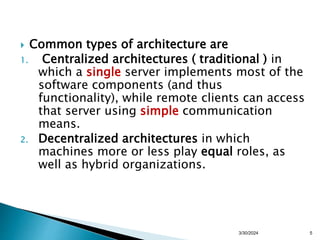  Common types of architecture are
1. Centralized architectures ( traditional ) in
which a single server implements most of the
software components (and thus
functionality), while remote clients can access
that server using simple communication
means.
2. Decentralized architectures in which
machines more or less play equal roles, as
well as hybrid organizations.
5
3/30/2024
 