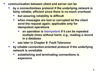 9
 communication between client and server can be
 by a connectionless protocol if the underlying network is
fairly reliable; efficient since there is no much overhead
 but assuring reliability is difficult
 when messages are lost or corrupted let the client
send the request again; applicable only for
idempotent operations
 an operation is idempotent if it can be repeated
multiple times without harm; e.g., reading a record
in a database
 see later in Chapter 8: Fault Tolerance
 by reliable connection-oriented protocol if the underlying
network is unreliable
 establishing and terminating connections is
expensive
 