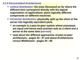 14
2.2.2 Decentralized Architectures
 vertical distribution: the ones discussed so far where the
different tiers correspond directly with the logical
organization of applications; place logically different
components on different machines
 horizontal distribution: physically split up the client or the
server into logically equivalent parts
 an example is a peer-to-peer system where processes
are equal and hence each process acts as a client and a
server at the same time (servent)
 read about the different approaches of peer-to-peer
architecture - pages 44 - 51 and about Architectures
versus Middleware - pages 54 - 66
 