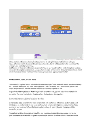 Editing blocks in mBlock is quite simple. All you need to do is drag the blocks to Script Area with your
mouse. When several blocks are combined in a specific order, then it will be able to realize your ideas. The
whole process is called programming.
Modification de blocs dans mBlock est assez simple. Tout ce que vous devez faire est de faire glisser les blocs
vers la zone de script avec votre souris. Lorsque plusieurs blocs sont combinés dans un ordre spécifique, alors il
sera en mesure de réaliser vos idées. L'ensemble du processus est appelé programmation.
How to Combine, Delete, or Copy Blocks
Combine blocks together: blocks in mBlock have different shapes. Some blocks are shaped with a rounded top
and a bump at the bottom, but some are shaped with a notch at the top and a bump on the bottom. This
unique design of blocks indicates whether they can be combined together or not.
Drag a block and bring it close to the block you want to combine with, you will see a white line between
two blocks. The white line indicates the place where the two blocks stick together.
Comment combiner, supprimer ou copier des blocs
Combinez des blocs ensemble: les blocs dans mBlock ont des formes différentes. Certains blocs sont
formés avec un haut arrondi et une bosse au fond, mais certains sont façonnés avec une encoche au
sommet et une bosse sur le fond. Cette conception unique de blocs indique si elles peuvent être
combinées ou non.
Faites glisser un bloc et rapprochez-le du bloc que vous souhaitez combiner avec, vous verrez une
ligne blanche entre deux blocs. La ligne blanche indique l'endroit où les deux blocs collent ensemble.
 
