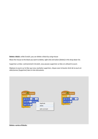 Delete a block: unlike Scratch, you can delete a block by using mouse
Move the mouse to the block you want to delete, right-click and select [Delete] in the drop-down list.
Supprimer un bloc: contrairement à Scratch, vous pouvez supprimer un bloc en utilisant la souris
Déplacez la souris sur le bloc que vous souhaitez supprimer, cliquez avec le bouton droit de la souris et
sélectionnez [Supprimer] dans la liste déroulante.
Delete a series of blocks:
 