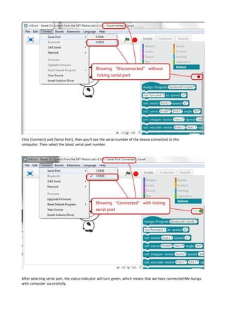 Click [Connect] and [Serial Port], then you’ll see the serial number of the device connected to this
computer. Then select the latest serial port number.
After selecting serial port, the status indicator will turn green, which means that we have connected Me Auriga
with computer successfully.
 