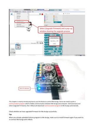 This chapter is mainly introducing how to use the blocks to control Me Auriga, hence we need to write a
communication program which enables communication between Me Auriga and computer. Click [Connect] and
select [Upgrade Firmware], then mBlock will download communication program to Me Auriga automatically.
Check whether we have upgraded firmware for Me Auriga successfully:
Tips
When you already uploaded Arduino program to Me Auriga, make sure to install firmware again if you want to
re-connect Me Auriga with mBlock.
 