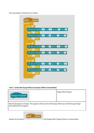 Then the program should be set as follows:
Task 3 - Control Me Auriga Without Computer (Offline Control Mode)
Ranger Main Program
Download program to Ranger. This program will be saved on Me Auriga. When we start Me Auriga, Ranger
will implement this program.
Replace the hat block with [Ranger Main Program] block, as shown below:
 