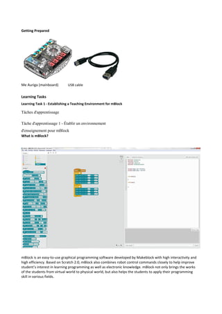 Getting Prepared
Me Auriga (mainboard) USB cable
Learning Tasks
Learning Task 1 - Establishing a Teaching Environment for mBlock
Tâches d'apprentissage
Tâche d'apprentissage 1 - Établir un environnement
d'enseignement pour mBlock
What is mBlock?
mBlock is an easy-to-use graphical programming software developed by Makeblock with high interactivity and
high efficiency. Based on Scratch 2.0, mBlock also combines robot control commands closely to help improve
student’s interest in learning programming as well as electronic knowledge. mBlock not only brings the works
of the students from virtual world to physical world, but also helps the students to apply their programming
skill in various fields.
 
