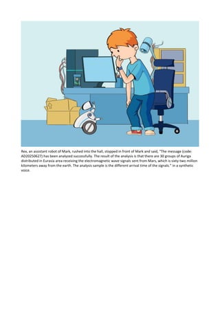 Rex, an assistant robot of Mark, rushed into the hall, stopped in front of Mark and said, “The message (code:
AD20250627) has been analyzed successfully. The result of the analysis is that there are 30 groups of Auriga
distributed in Eurasia area receiving the electromagnetic wave signals sent from Mars, which is sixty-two million
kilometers away from the earth. The analysis sample is the different arrival time of the signals.” in a synthetic
voice.
 