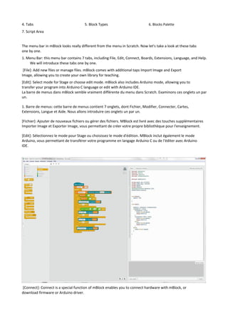 4. Tabs 5. Block Types 6. Blocks Palette
7. Script Area
The menu bar in mBlock looks really different from the menu in Scratch. Now let's take a look at these tabs
one by one.
1. Menu Bar: this menu bar contains 7 tabs, including File, Edit, Connect, Boards, Extensions, Language, and Help.
We will introduce these tabs one by one.
[File]: Add new files or manage files. mBlock comes with additional taps Import Image and Export
Image, allowing you to create your own library for teaching.
[Edit]: Select mode for Stage or choose edit mode. mBlock also includes Arduino mode, allowing you to
transfer your program into Arduino C language or edit with Arduino IDE.
La barre de menus dans mBlock semble vraiment différente du menu dans Scratch. Examinons ces onglets un par
un.
1. Barre de menus: cette barre de menus contient 7 onglets, dont Fichier, Modifier, Connecter, Cartes,
Extensions, Langue et Aide. Nous allons introduire ces onglets un par un.
[Fichier]: Ajouter de nouveaux fichiers ou gérer des fichiers. MBlock est livré avec des touches supplémentaires
Importer Image et Exporter Image, vous permettant de créer votre propre bibliothèque pour l'enseignement.
[Edit]: Sélectionnez le mode pour Stage ou choisissez le mode d'édition. MBlock inclut également le mode
Arduino, vous permettant de transférer votre programme en langage Arduino C ou de l'éditer avec Arduino
IDE.
[Connect]: Connect is a special function of mBlock enables you to connect hardware with mBlock, or
download firmware or Arduino driver.
 