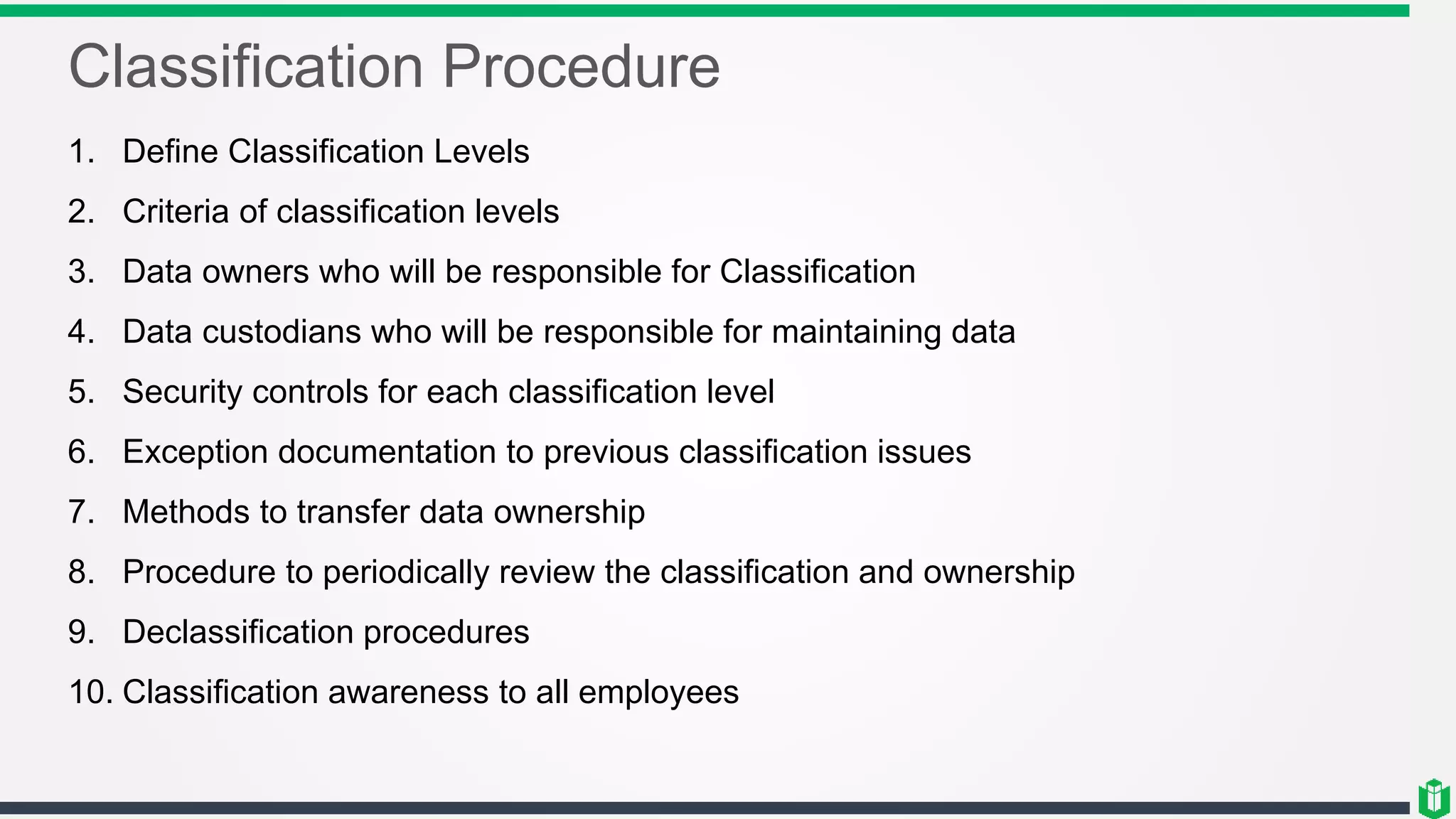 Classification Procedure
1. Define Classification Levels
2. Criteria of classification levels
3. Data owners who will be responsible for Classification
4. Data custodians who will be responsible for maintaining data
5. Security controls for each classification level
6. Exception documentation to previous classification issues
7. Methods to transfer data ownership
8. Procedure to periodically review the classification and ownership
9. Declassification procedures
10. Classification awareness to all employees
 