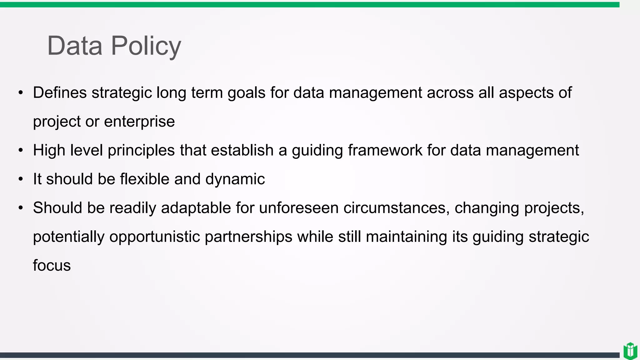 Data Policy
• Defines strategic long term goals for data management across all aspects of
project or enterprise
• High level principles that establish a guiding framework for data management
• It should be flexible and dynamic
• Should be readily adaptable for unforeseen circumstances, changing projects,
potentially opportunistic partnerships while still maintaining its guiding strategic
focus
 