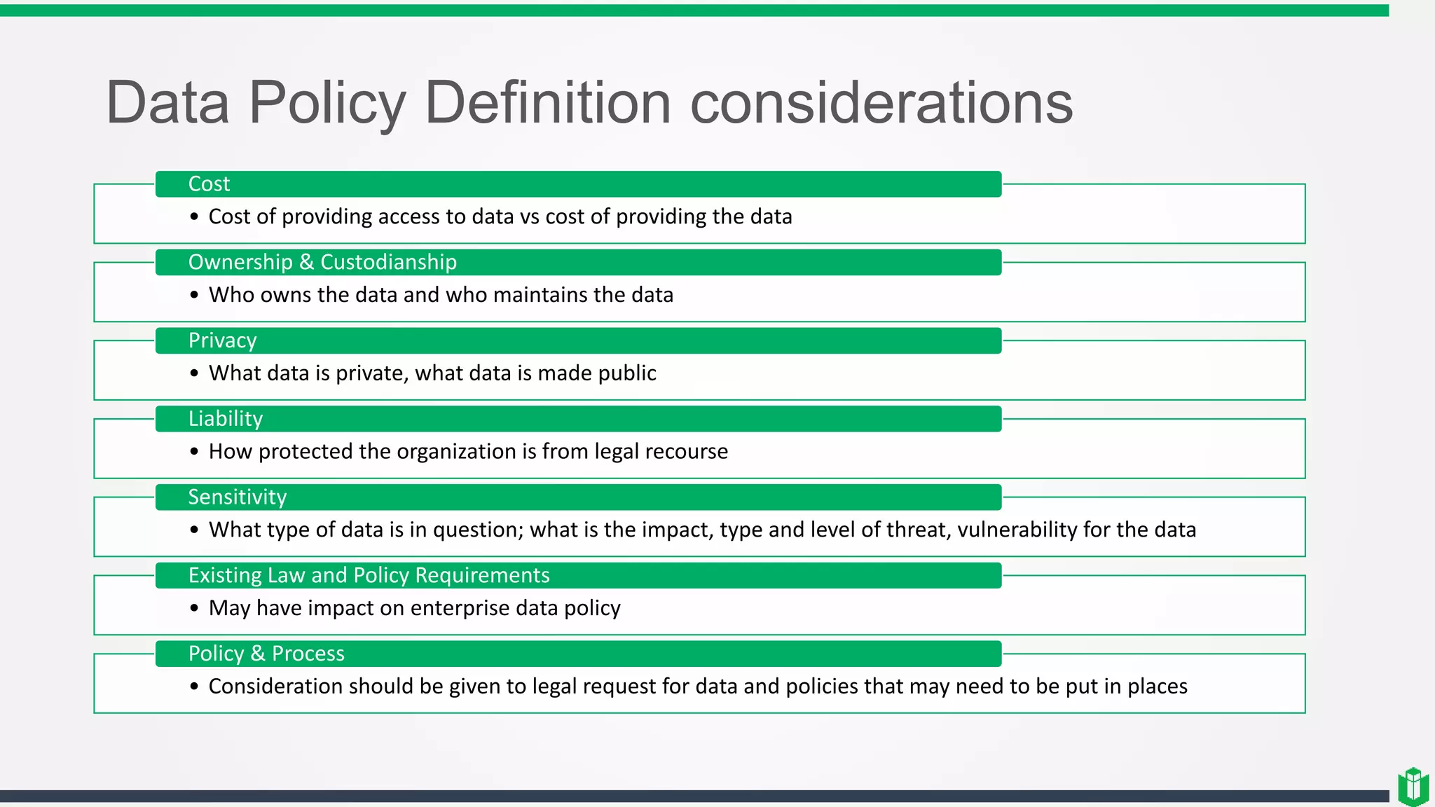 Data Policy Definition considerations
• Cost of providing access to data vs cost of providing the data
Cost
• Who owns the data and who maintains the data
Ownership & Custodianship
• What data is private, what data is made public
Privacy
• How protected the organization is from legal recourse
Liability
• What type of data is in question; what is the impact, type and level of threat, vulnerability for the data
Sensitivity
• May have impact on enterprise data policy
Existing Law and Policy Requirements
• Consideration should be given to legal request for data and policies that may need to be put in places
Policy & Process
 