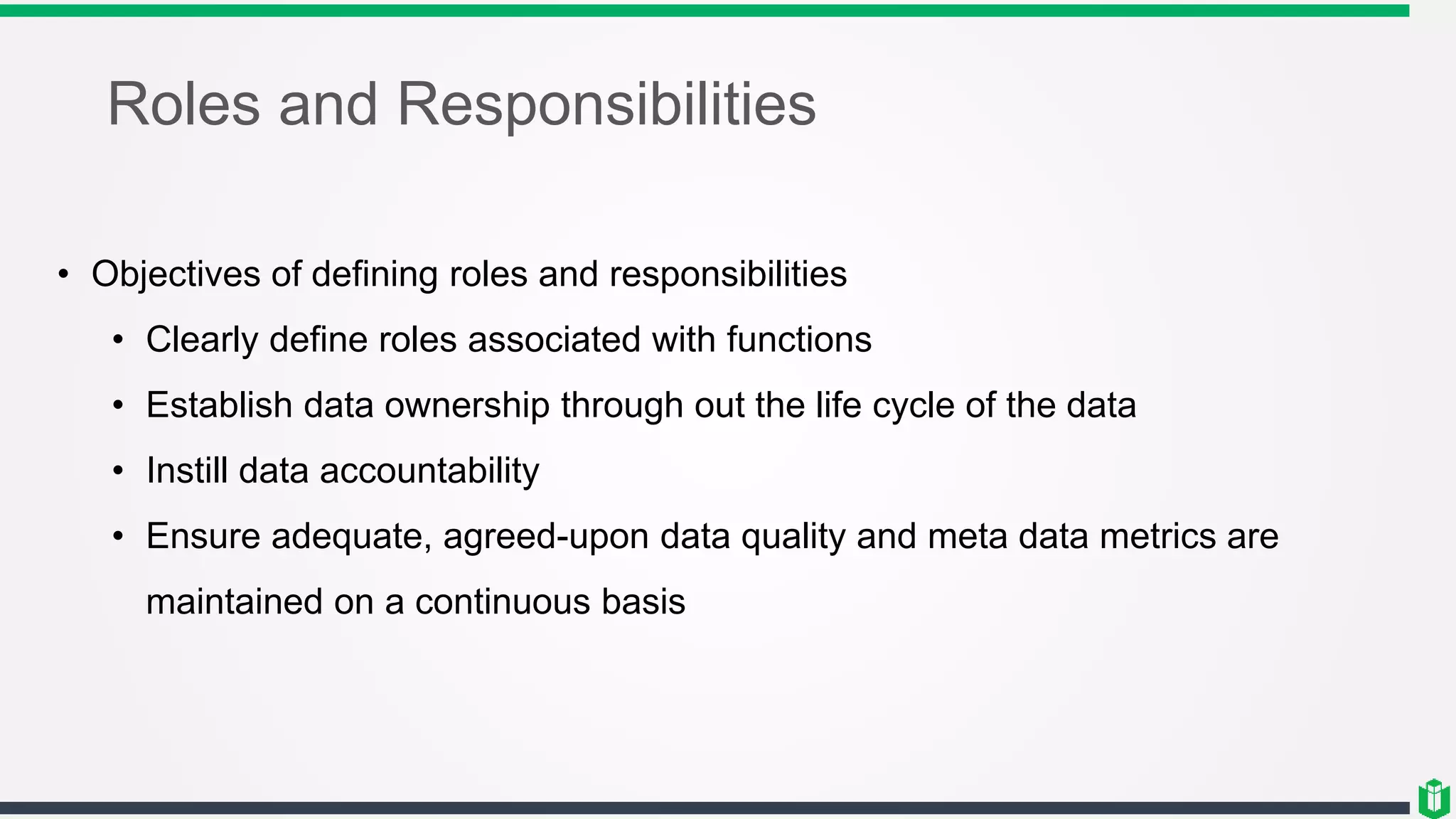 Roles and Responsibilities
• Objectives of defining roles and responsibilities
• Clearly define roles associated with functions
• Establish data ownership through out the life cycle of the data
• Instill data accountability
• Ensure adequate, agreed-upon data quality and meta data metrics are
maintained on a continuous basis
 