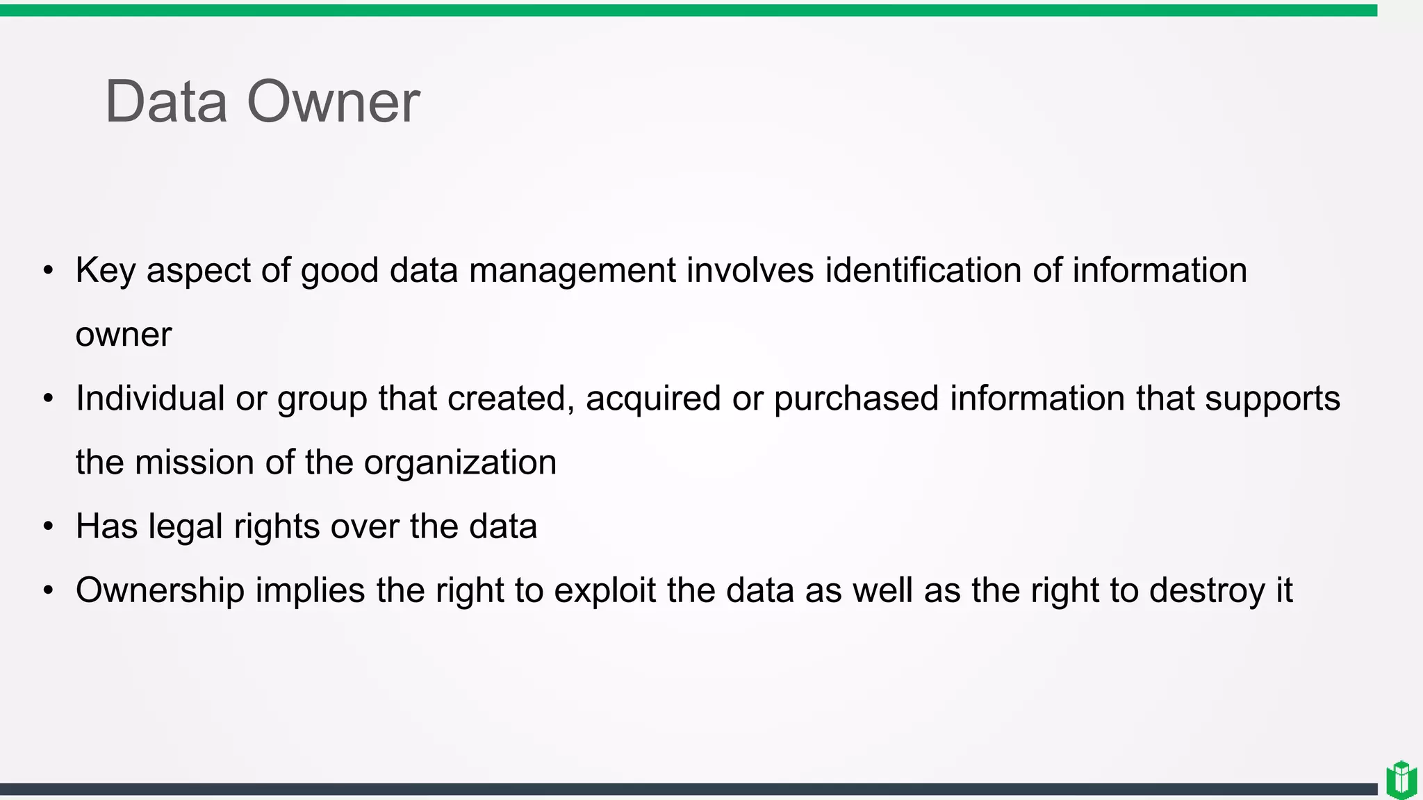 Data Owner
• Key aspect of good data management involves identification of information
owner
• Individual or group that created, acquired or purchased information that supports
the mission of the organization
• Has legal rights over the data
• Ownership implies the right to exploit the data as well as the right to destroy it
 