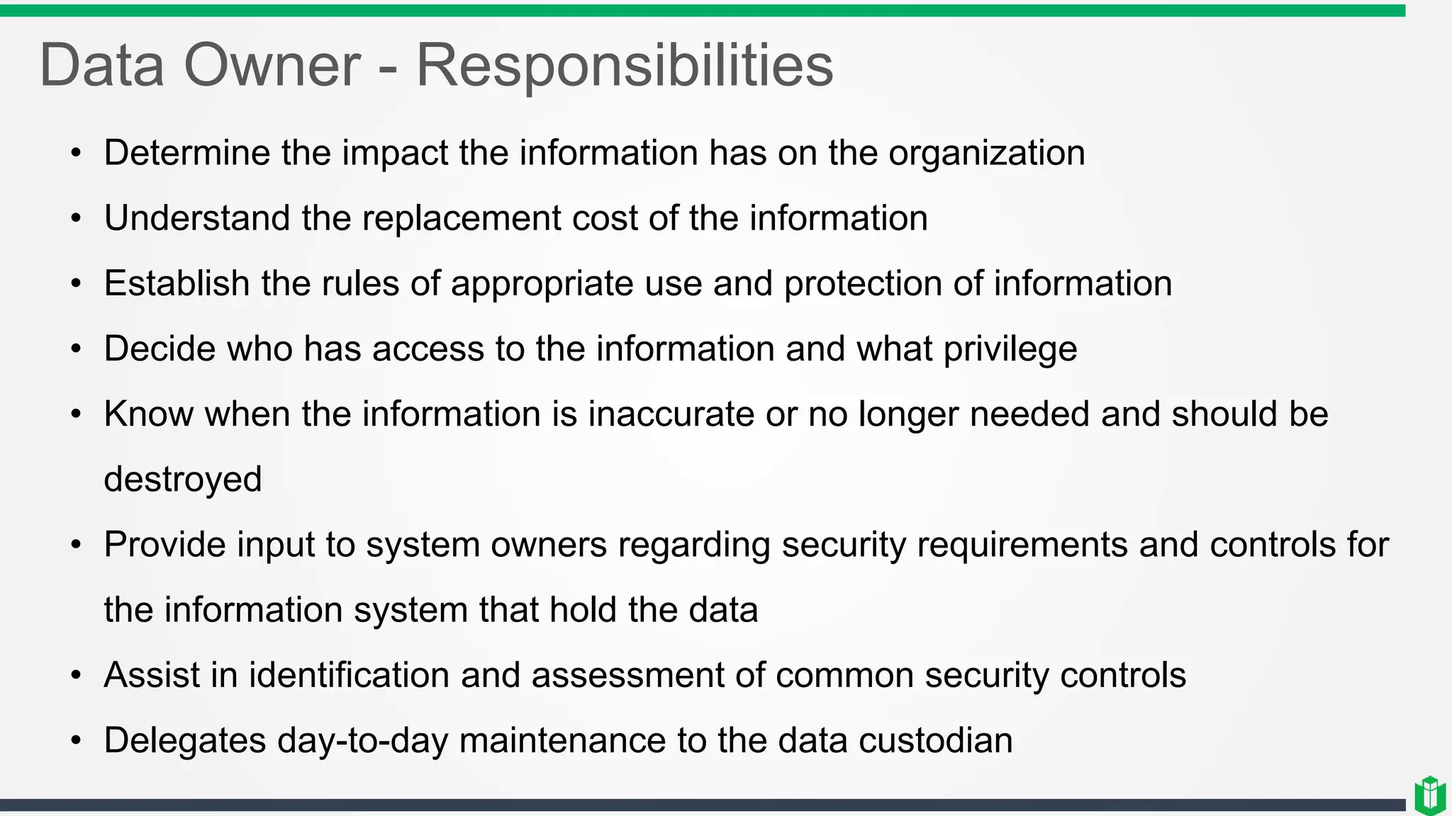 Data Owner - Responsibilities
• Determine the impact the information has on the organization
• Understand the replacement cost of the information
• Establish the rules of appropriate use and protection of information
• Decide who has access to the information and what privilege
• Know when the information is inaccurate or no longer needed and should be
destroyed
• Provide input to system owners regarding security requirements and controls for
the information system that hold the data
• Assist in identification and assessment of common security controls
• Delegates day-to-day maintenance to the data custodian
 