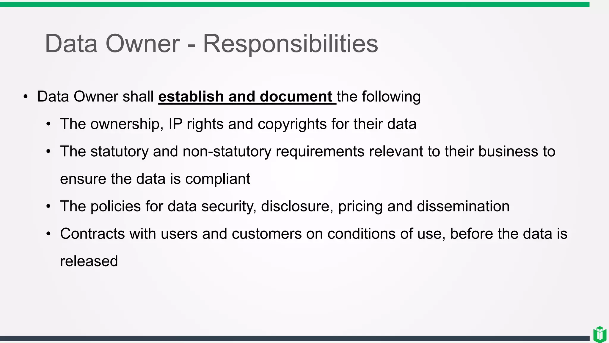 Data Owner - Responsibilities
• Data Owner shall establish and document the following
• The ownership, IP rights and copyrights for their data
• The statutory and non-statutory requirements relevant to their business to
ensure the data is compliant
• The policies for data security, disclosure, pricing and dissemination
• Contracts with users and customers on conditions of use, before the data is
released
 