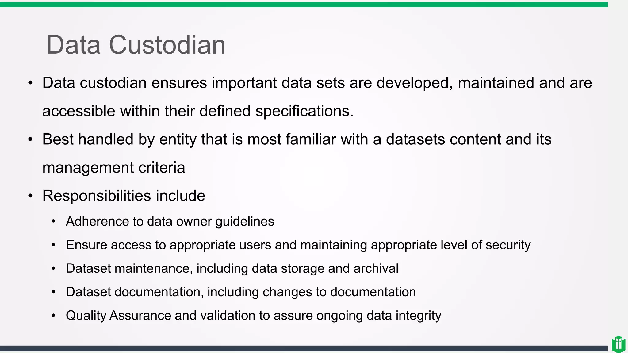 Data Custodian
• Data custodian ensures important data sets are developed, maintained and are
accessible within their defined specifications.
• Best handled by entity that is most familiar with a datasets content and its
management criteria
• Responsibilities include
• Adherence to data owner guidelines
• Ensure access to appropriate users and maintaining appropriate level of security
• Dataset maintenance, including data storage and archival
• Dataset documentation, including changes to documentation
• Quality Assurance and validation to assure ongoing data integrity
 