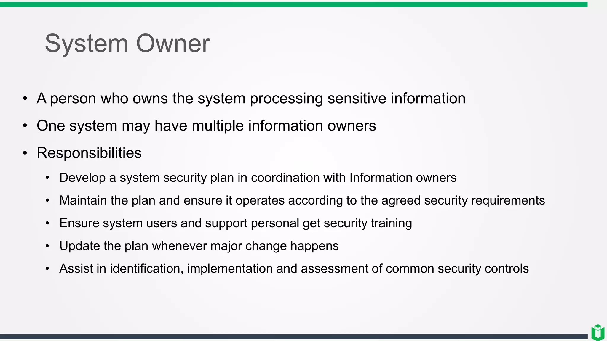System Owner
• A person who owns the system processing sensitive information
• One system may have multiple information owners
• Responsibilities
• Develop a system security plan in coordination with Information owners
• Maintain the plan and ensure it operates according to the agreed security requirements
• Ensure system users and support personal get security training
• Update the plan whenever major change happens
• Assist in identification, implementation and assessment of common security controls
 