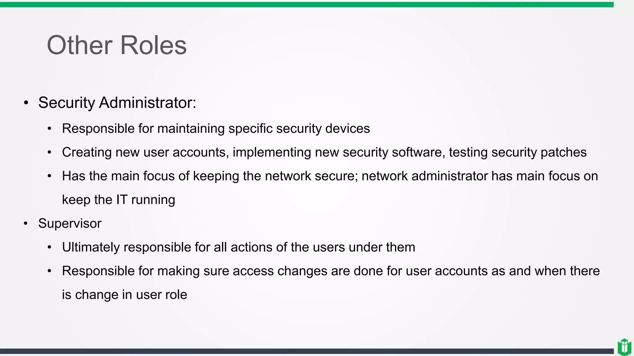 Other Roles
• Security Administrator:
• Responsible for maintaining specific security devices
• Creating new user accounts, implementing new security software, testing security patches
• Has the main focus of keeping the network secure; network administrator has main focus on
keep the IT running
• Supervisor
• Ultimately responsible for all actions of the users under them
• Responsible for making sure access changes are done for user accounts as and when there
is change in user role
 