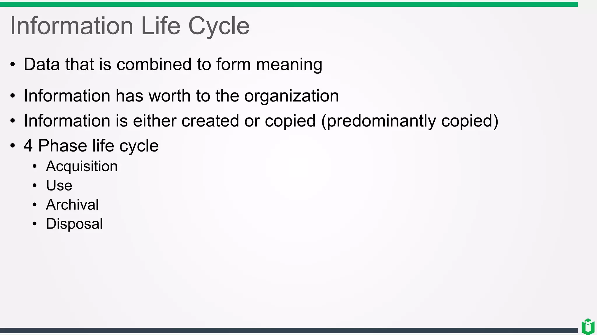 Information Life Cycle
• Data that is combined to form meaning
• Information has worth to the organization
• Information is either created or copied (predominantly copied)
• 4 Phase life cycle
• Acquisition
• Use
• Archival
• Disposal
 