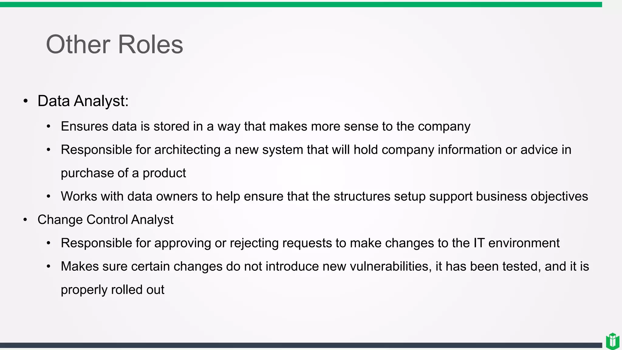 Other Roles
• Data Analyst:
• Ensures data is stored in a way that makes more sense to the company
• Responsible for architecting a new system that will hold company information or advice in
purchase of a product
• Works with data owners to help ensure that the structures setup support business objectives
• Change Control Analyst
• Responsible for approving or rejecting requests to make changes to the IT environment
• Makes sure certain changes do not introduce new vulnerabilities, it has been tested, and it is
properly rolled out
 