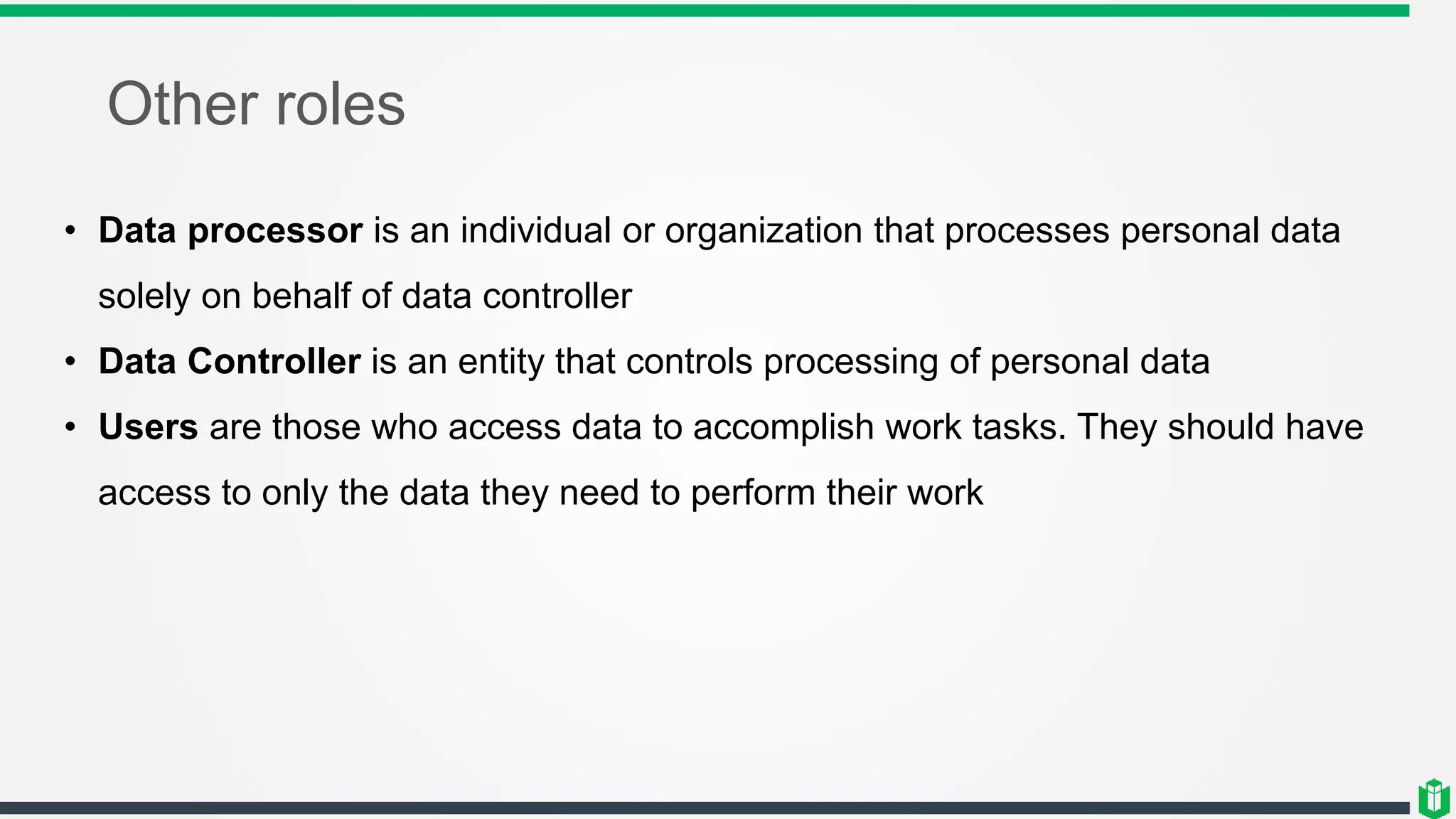 Other roles
• Data processor is an individual or organization that processes personal data
solely on behalf of data controller
• Data Controller is an entity that controls processing of personal data
• Users are those who access data to accomplish work tasks. They should have
access to only the data they need to perform their work
 