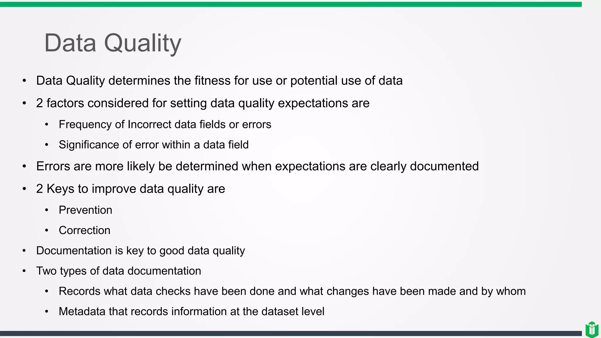 Data Quality
• Data Quality determines the fitness for use or potential use of data
• 2 factors considered for setting data quality expectations are
• Frequency of Incorrect data fields or errors
• Significance of error within a data field
• Errors are more likely be determined when expectations are clearly documented
• 2 Keys to improve data quality are
• Prevention
• Correction
• Documentation is key to good data quality
• Two types of data documentation
• Records what data checks have been done and what changes have been made and by whom
• Metadata that records information at the dataset level
 