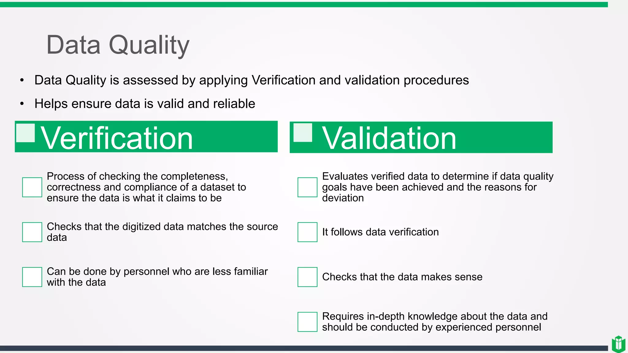 Data Quality
• Data Quality is assessed by applying Verification and validation procedures
• Helps ensure data is valid and reliable
Verification
Process of checking the completeness,
correctness and compliance of a dataset to
ensure the data is what it claims to be
Checks that the digitized data matches the source
data
Can be done by personnel who are less familiar
with the data
Validation
Evaluates verified data to determine if data quality
goals have been achieved and the reasons for
deviation
It follows data verification
Checks that the data makes sense
Requires in-depth knowledge about the data and
should be conducted by experienced personnel
 