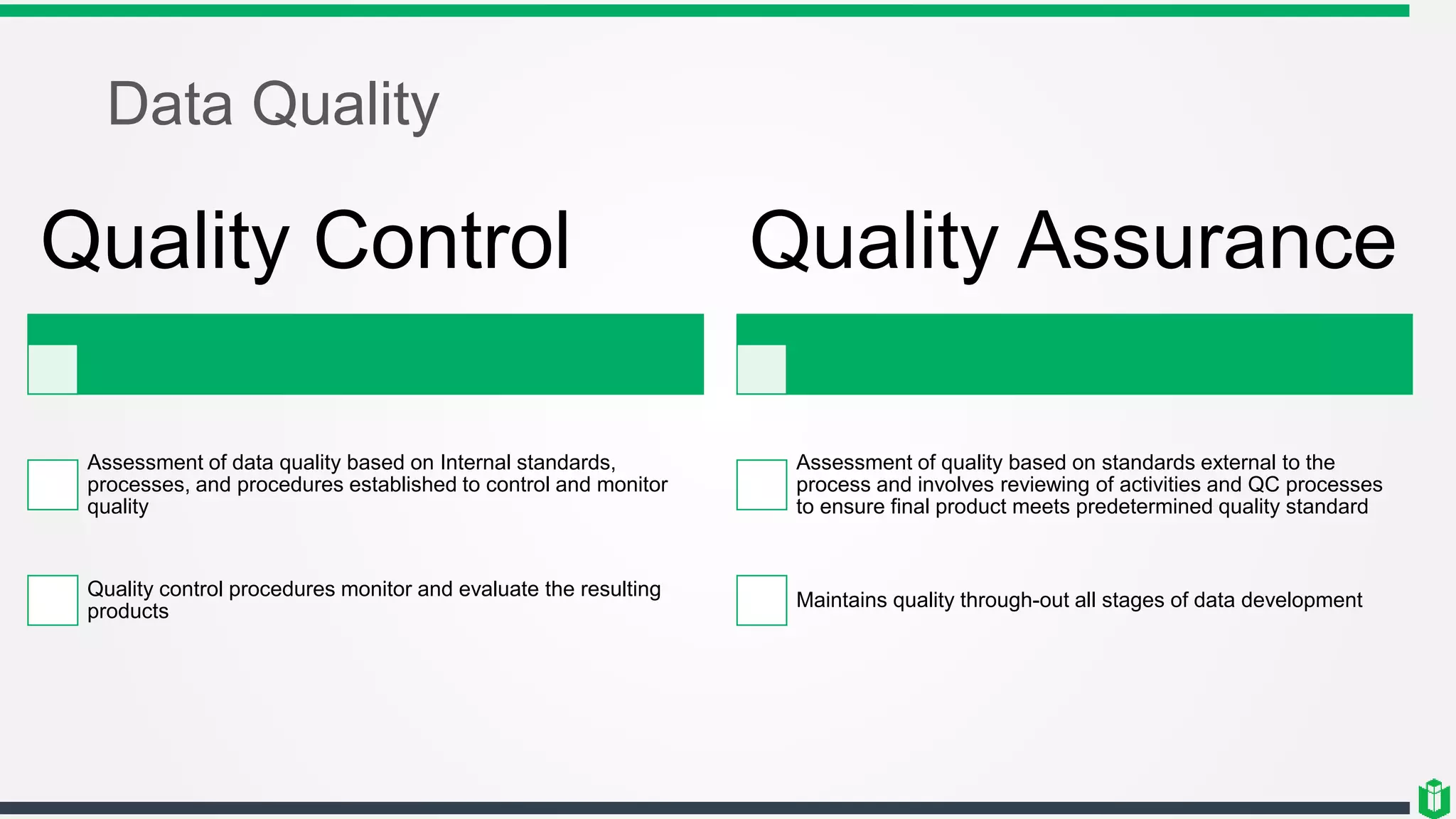 Data Quality
Quality Control
Assessment of data quality based on Internal standards,
processes, and procedures established to control and monitor
quality
Quality control procedures monitor and evaluate the resulting
products
Quality Assurance
Assessment of quality based on standards external to the
process and involves reviewing of activities and QC processes
to ensure final product meets predetermined quality standard
Maintains quality through-out all stages of data development
 