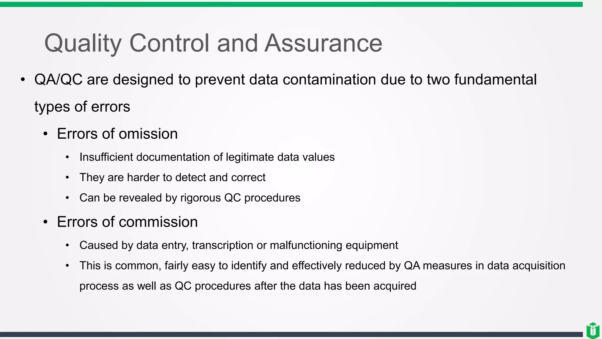 Quality Control and Assurance
• QA/QC are designed to prevent data contamination due to two fundamental
types of errors
• Errors of omission
• Insufficient documentation of legitimate data values
• They are harder to detect and correct
• Can be revealed by rigorous QC procedures
• Errors of commission
• Caused by data entry, transcription or malfunctioning equipment
• This is common, fairly easy to identify and effectively reduced by QA measures in data acquisition
process as well as QC procedures after the data has been acquired
 