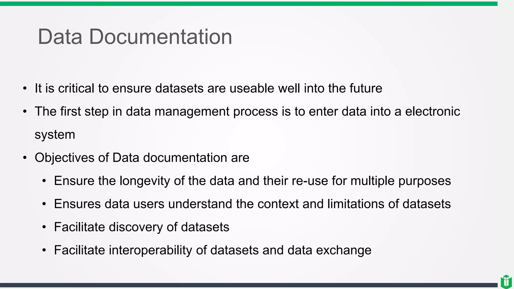 Data Documentation
• It is critical to ensure datasets are useable well into the future
• The first step in data management process is to enter data into a electronic
system
• Objectives of Data documentation are
• Ensure the longevity of the data and their re-use for multiple purposes
• Ensures data users understand the context and limitations of datasets
• Facilitate discovery of datasets
• Facilitate interoperability of datasets and data exchange
 