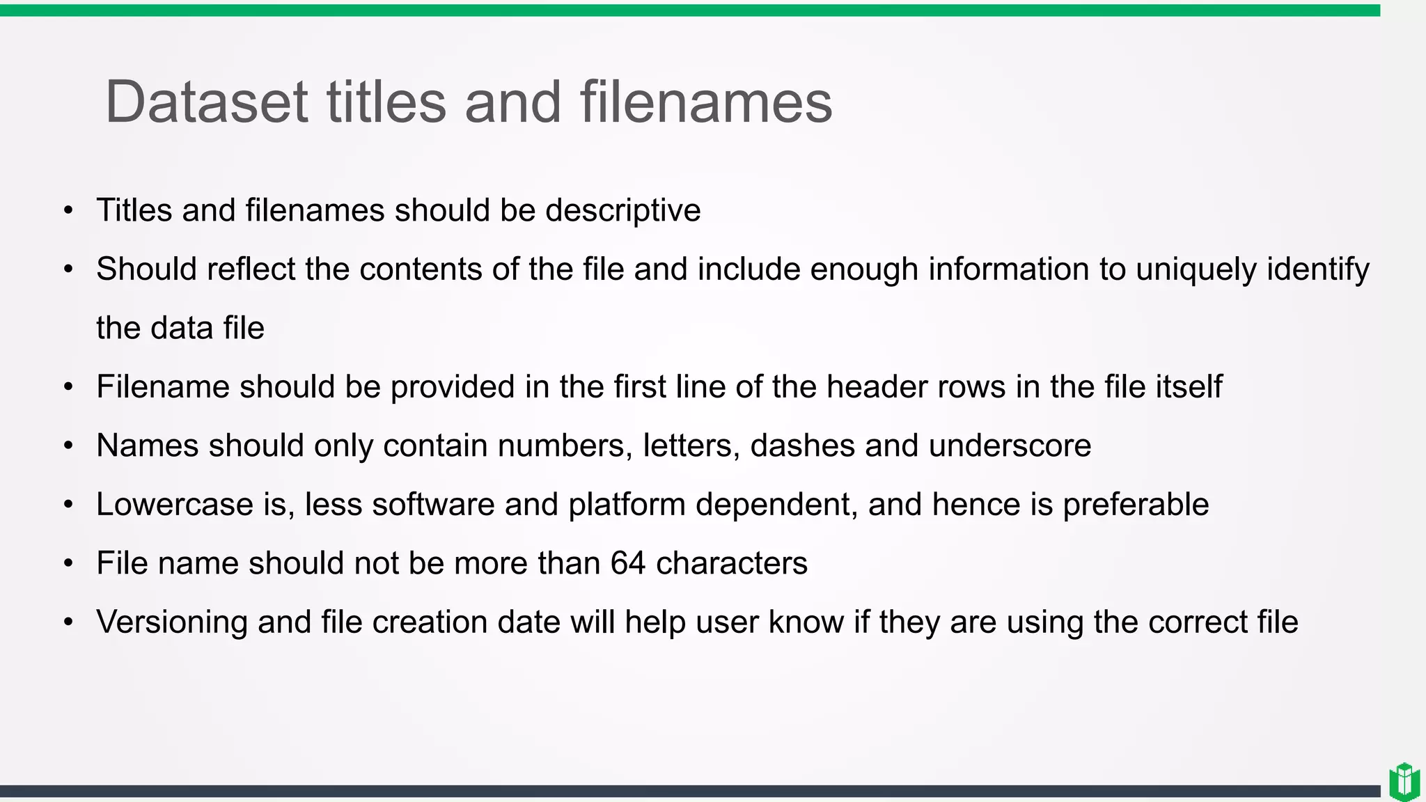 Dataset titles and filenames
• Titles and filenames should be descriptive
• Should reflect the contents of the file and include enough information to uniquely identify
the data file
• Filename should be provided in the first line of the header rows in the file itself
• Names should only contain numbers, letters, dashes and underscore
• Lowercase is, less software and platform dependent, and hence is preferable
• File name should not be more than 64 characters
• Versioning and file creation date will help user know if they are using the correct file
 