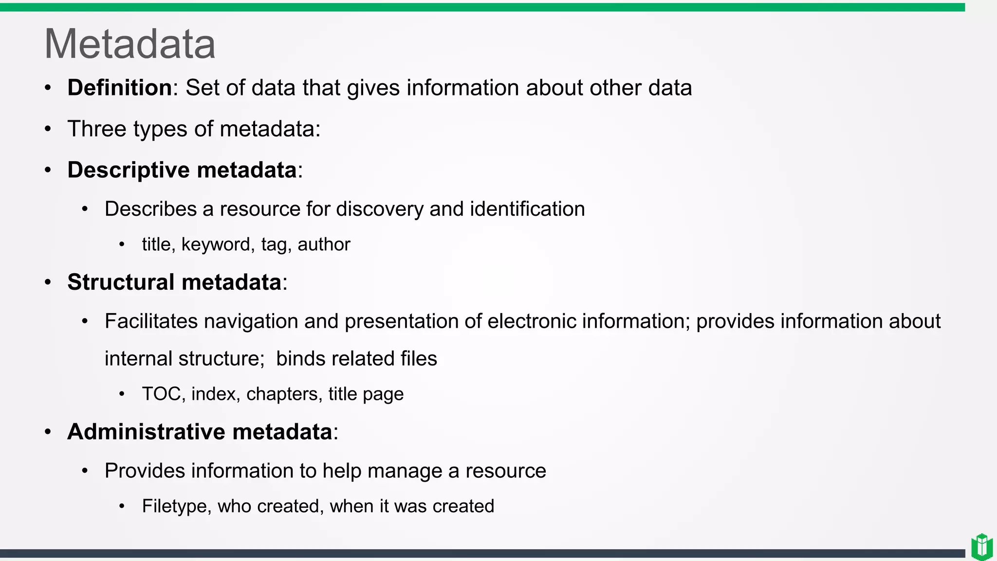 Metadata
• Definition: Set of data that gives information about other data
• Three types of metadata:
• Descriptive metadata:
• Describes a resource for discovery and identification
• title, keyword, tag, author
• Structural metadata:
• Facilitates navigation and presentation of electronic information; provides information about
internal structure; binds related files
• TOC, index, chapters, title page
• Administrative metadata:
• Provides information to help manage a resource
• Filetype, who created, when it was created
 