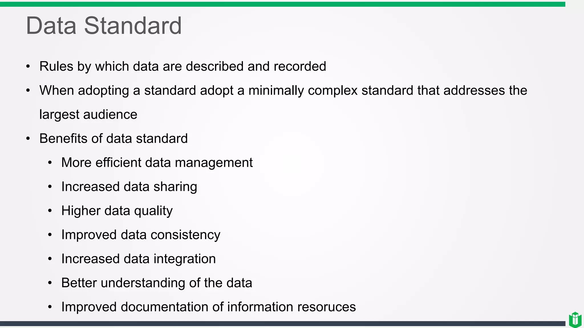 Data Standard
• Rules by which data are described and recorded
• When adopting a standard adopt a minimally complex standard that addresses the
largest audience
• Benefits of data standard
• More efficient data management
• Increased data sharing
• Higher data quality
• Improved data consistency
• Increased data integration
• Better understanding of the data
• Improved documentation of information resoruces
 