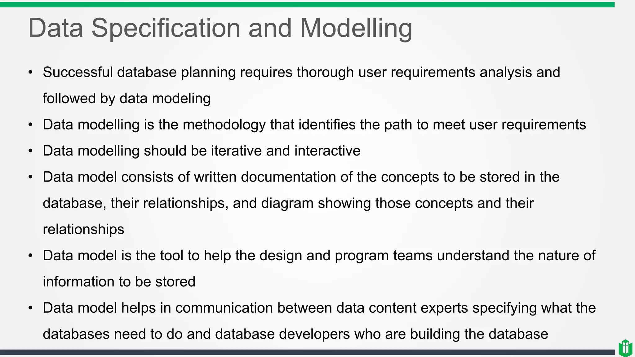 Data Specification and Modelling
• Successful database planning requires thorough user requirements analysis and
followed by data modeling
• Data modelling is the methodology that identifies the path to meet user requirements
• Data modelling should be iterative and interactive
• Data model consists of written documentation of the concepts to be stored in the
database, their relationships, and diagram showing those concepts and their
relationships
• Data model is the tool to help the design and program teams understand the nature of
information to be stored
• Data model helps in communication between data content experts specifying what the
databases need to do and database developers who are building the database
 