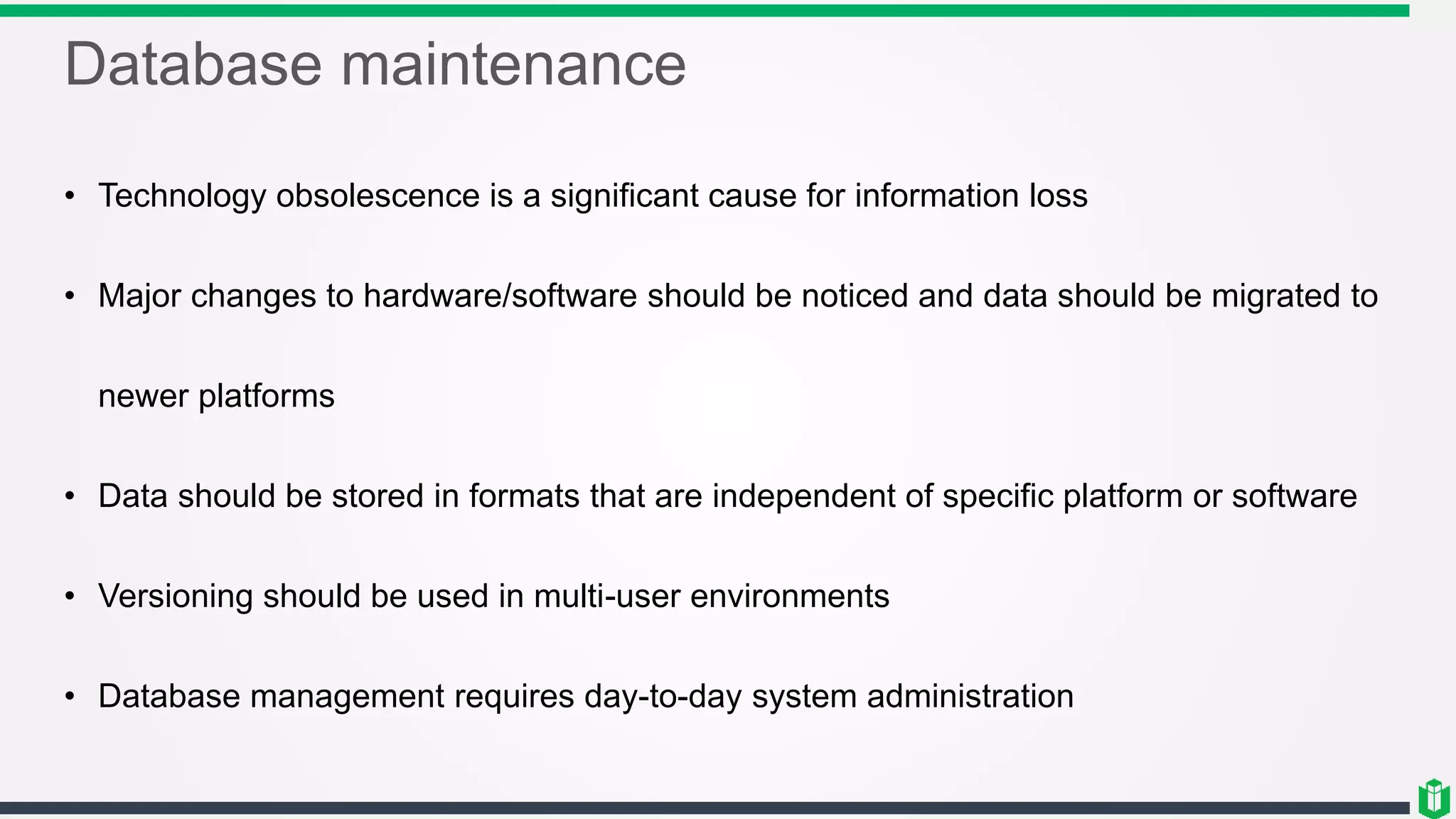 Database maintenance
• Technology obsolescence is a significant cause for information loss
• Major changes to hardware/software should be noticed and data should be migrated to
newer platforms
• Data should be stored in formats that are independent of specific platform or software
• Versioning should be used in multi-user environments
• Database management requires day-to-day system administration
 