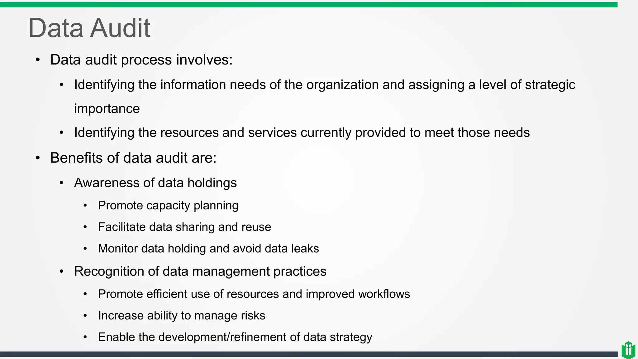 Data Audit
• Data audit process involves:
• Identifying the information needs of the organization and assigning a level of strategic
importance
• Identifying the resources and services currently provided to meet those needs
• Benefits of data audit are:
• Awareness of data holdings
• Promote capacity planning
• Facilitate data sharing and reuse
• Monitor data holding and avoid data leaks
• Recognition of data management practices
• Promote efficient use of resources and improved workflows
• Increase ability to manage risks
• Enable the development/refinement of data strategy
 