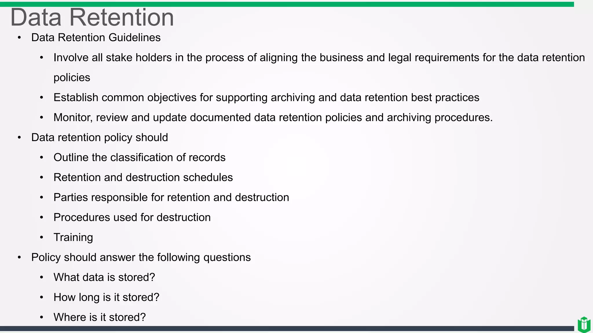 Data Retention
• Data Retention Guidelines
• Involve all stake holders in the process of aligning the business and legal requirements for the data retention
policies
• Establish common objectives for supporting archiving and data retention best practices
• Monitor, review and update documented data retention policies and archiving procedures.
• Data retention policy should
• Outline the classification of records
• Retention and destruction schedules
• Parties responsible for retention and destruction
• Procedures used for destruction
• Training
• Policy should answer the following questions
• What data is stored?
• How long is it stored?
• Where is it stored?
 