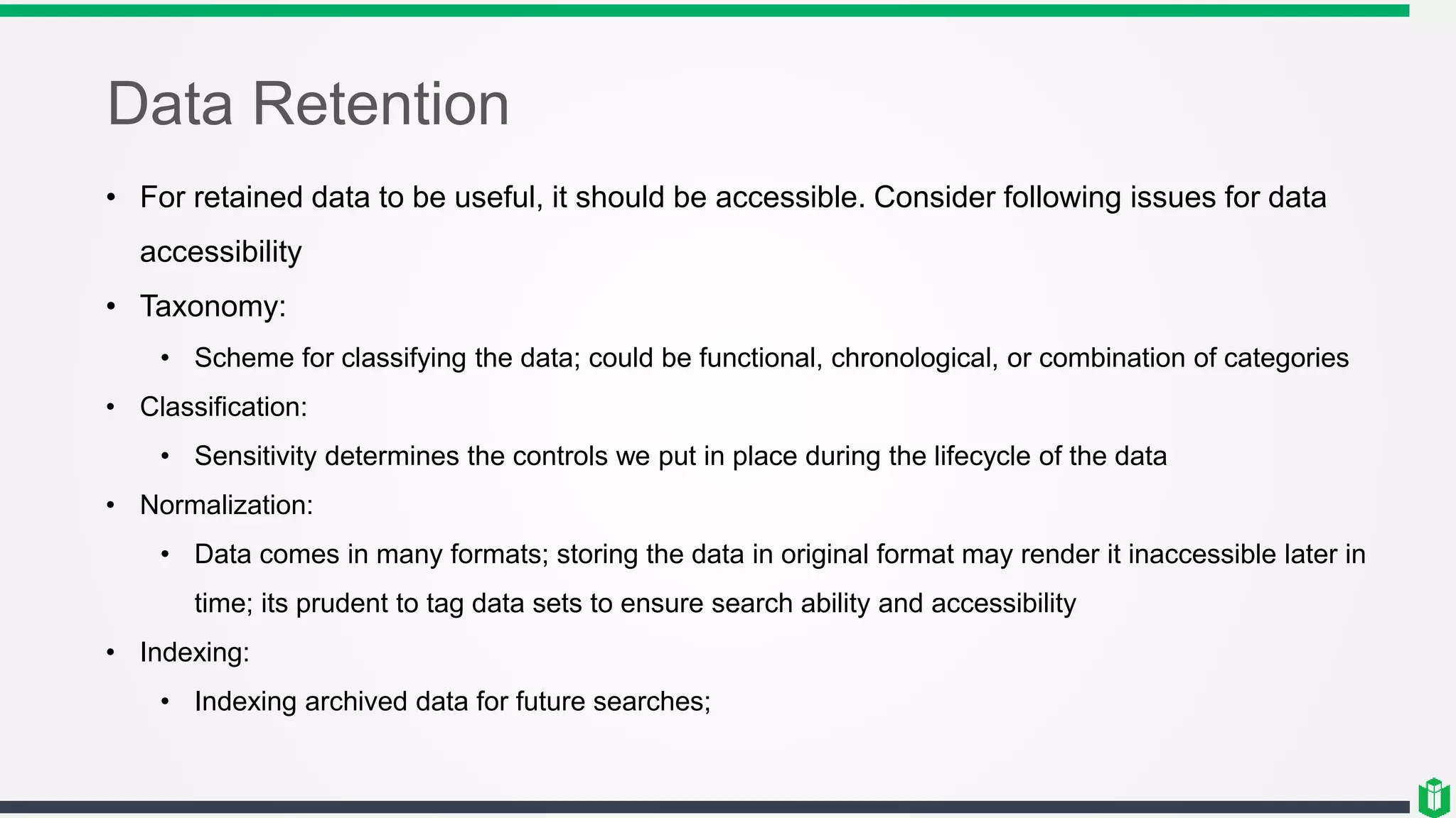 Data Retention
• For retained data to be useful, it should be accessible. Consider following issues for data
accessibility
• Taxonomy:
• Scheme for classifying the data; could be functional, chronological, or combination of categories
• Classification:
• Sensitivity determines the controls we put in place during the lifecycle of the data
• Normalization:
• Data comes in many formats; storing the data in original format may render it inaccessible later in
time; its prudent to tag data sets to ensure search ability and accessibility
• Indexing:
• Indexing archived data for future searches;
 