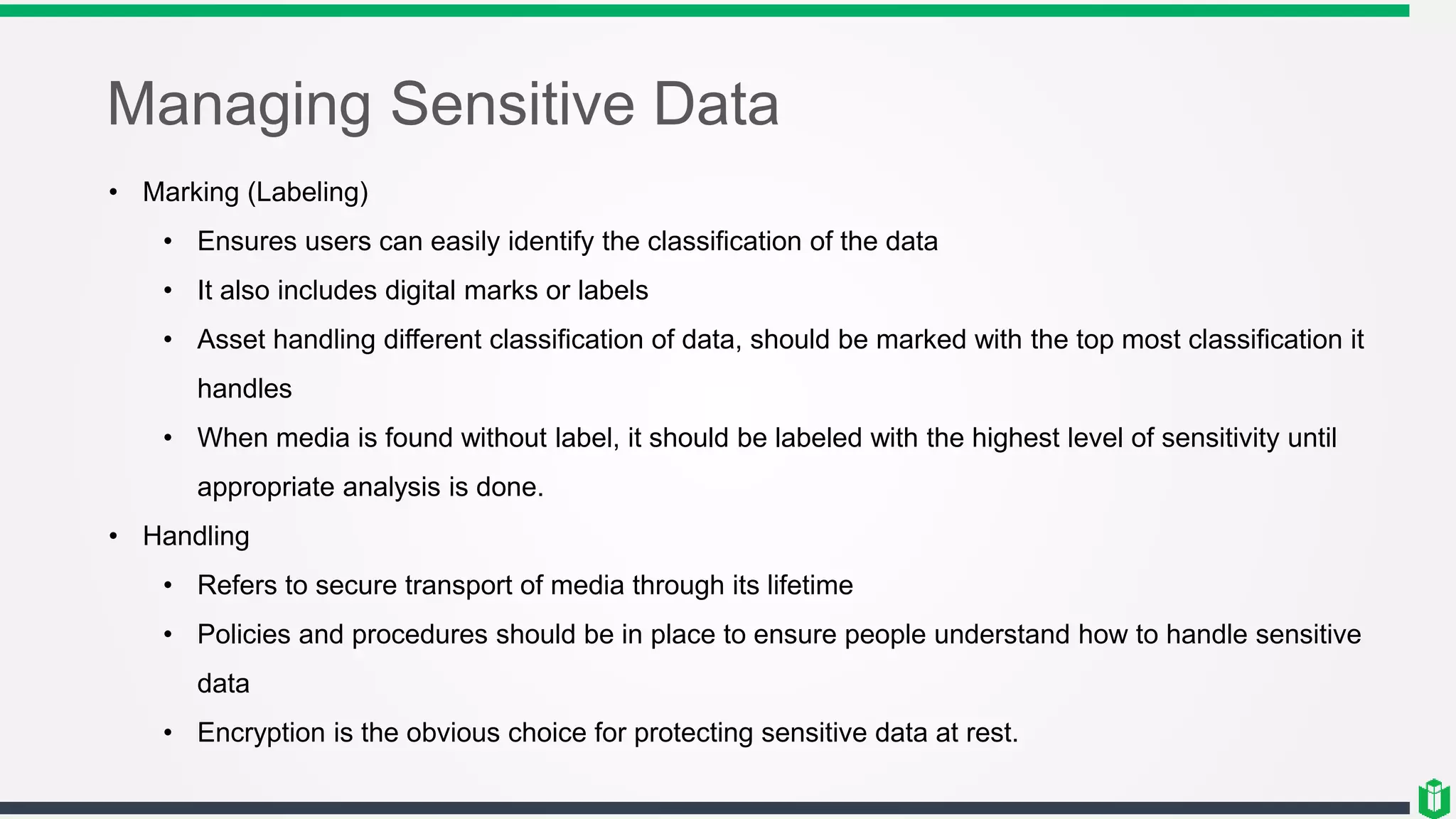 Managing Sensitive Data
• Marking (Labeling)
• Ensures users can easily identify the classification of the data
• It also includes digital marks or labels
• Asset handling different classification of data, should be marked with the top most classification it
handles
• When media is found without label, it should be labeled with the highest level of sensitivity until
appropriate analysis is done.
• Handling
• Refers to secure transport of media through its lifetime
• Policies and procedures should be in place to ensure people understand how to handle sensitive
data
• Encryption is the obvious choice for protecting sensitive data at rest.
 