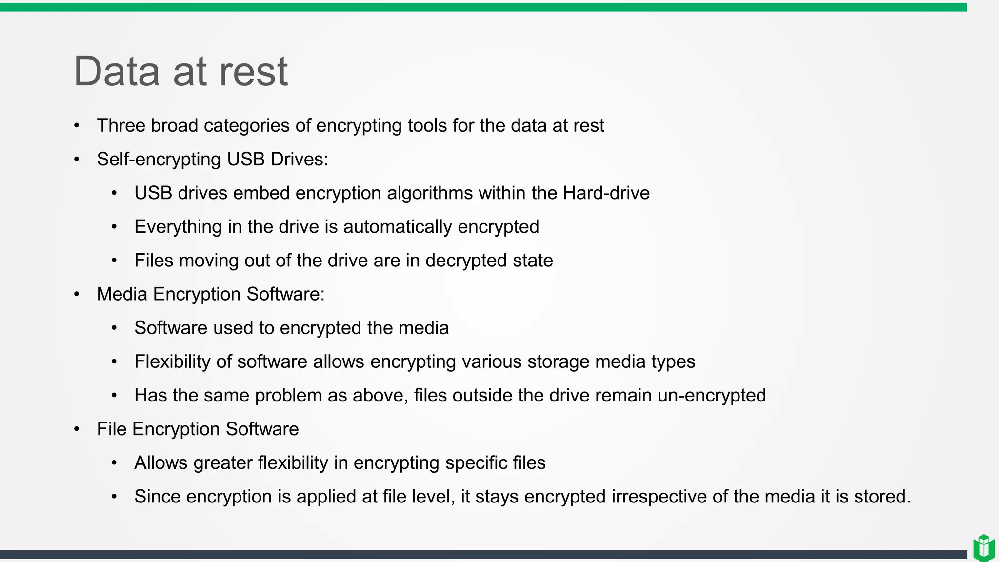 Data at rest
• Three broad categories of encrypting tools for the data at rest
• Self-encrypting USB Drives:
• USB drives embed encryption algorithms within the Hard-drive
• Everything in the drive is automatically encrypted
• Files moving out of the drive are in decrypted state
• Media Encryption Software:
• Software used to encrypted the media
• Flexibility of software allows encrypting various storage media types
• Has the same problem as above, files outside the drive remain un-encrypted
• File Encryption Software
• Allows greater flexibility in encrypting specific files
• Since encryption is applied at file level, it stays encrypted irrespective of the media it is stored.
 
